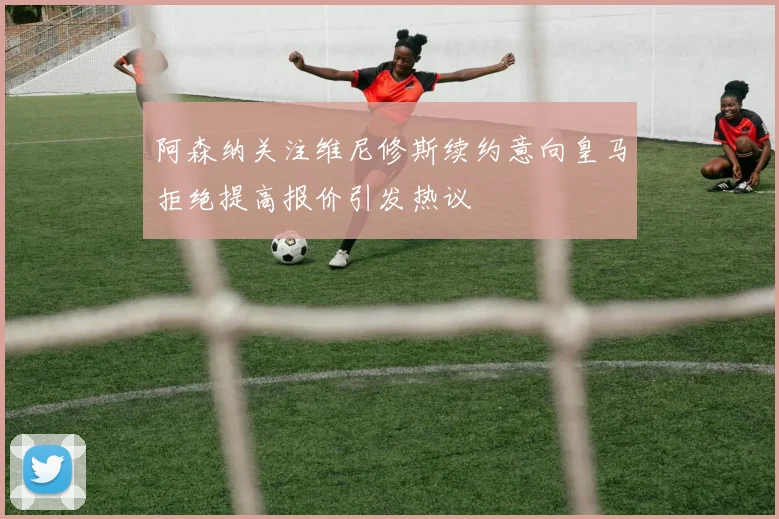 阿森纳关注维尼修斯续约意向皇马拒绝提高报价引发热议