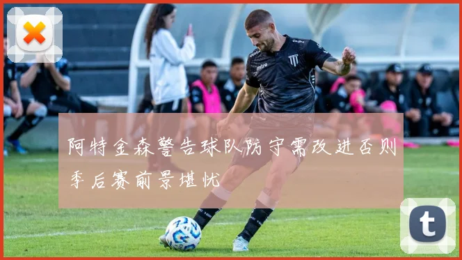 阿特金森警告球队防守需改进否则季后赛前景堪忧