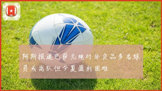 阿斯报道巴萨无绝对非卖品多名球员或离队但今夏盈利困难