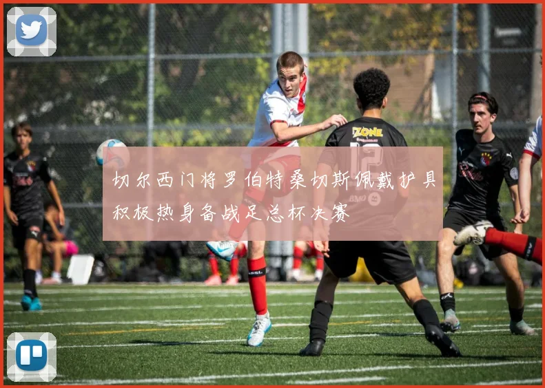 切尔西门将罗伯特桑切斯佩戴护具积极热身备战足总杯决赛