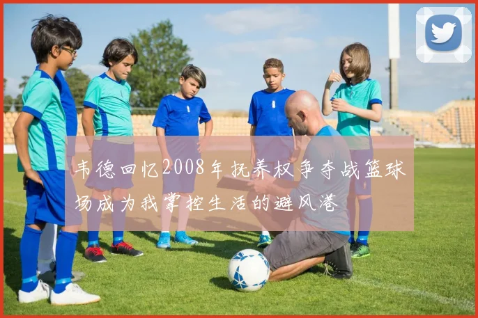 韦德回忆2008年抚养权争夺战篮球场成为我掌控生活的避风港