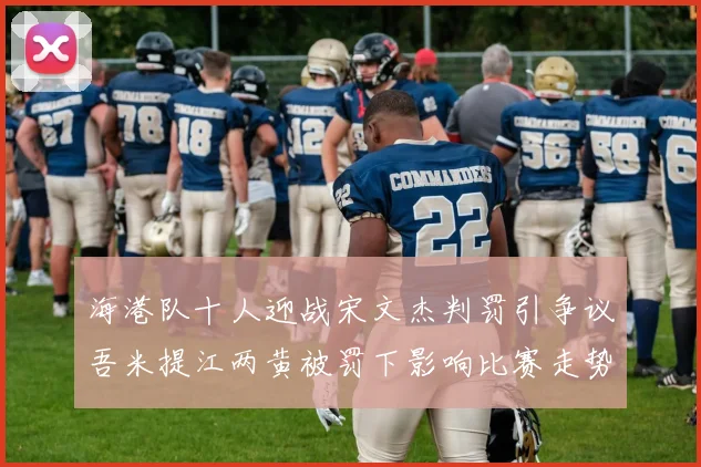 海港队十人迎战宋文杰判罚引争议吾米提江两黄被罚下影响比赛走势