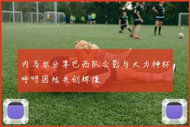 内马尔分享巴西队合影与大力神杯呼吁团结共创辉煌