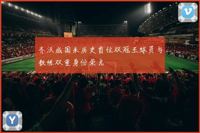 齐沃成国米历史首位双冠王球员与教练双重身份荣光