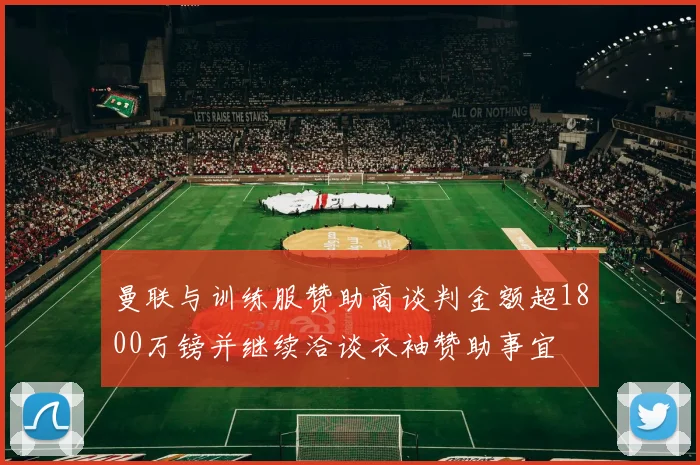 曼联与训练服赞助商谈判金额超1800万镑并继续洽谈衣袖赞助事宜