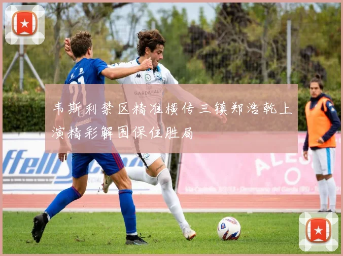 韦斯利禁区精准横传三镇郑浩乾上演精彩解围保住胜局