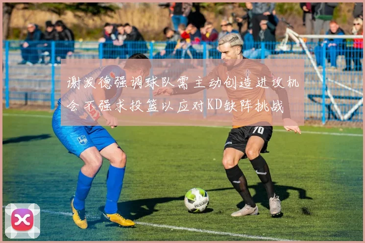 谢泼德强调球队需主动创造进攻机会不强求投篮以应对KD缺阵挑战