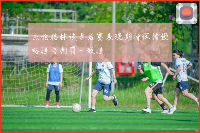 杰伦格林谈季后赛表现期待保持侵略性与判罚一致性