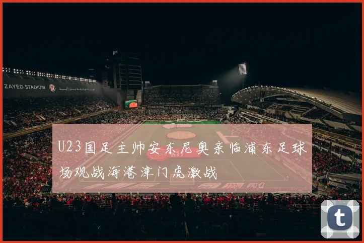 U23国足主帅安东尼奥亲临浦东足球场观战海港津门虎激战