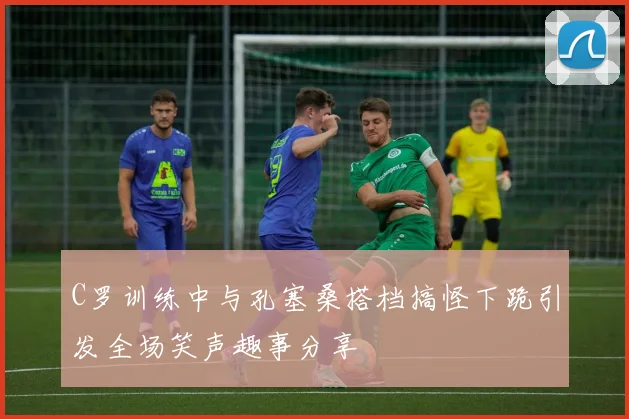 C罗训练中与孔塞桑搭档搞怪下跪引发全场笑声趣事分享