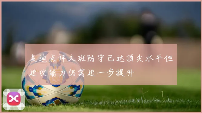 麦迪点评文班防守已达顶尖水平但进攻能力仍需进一步提升