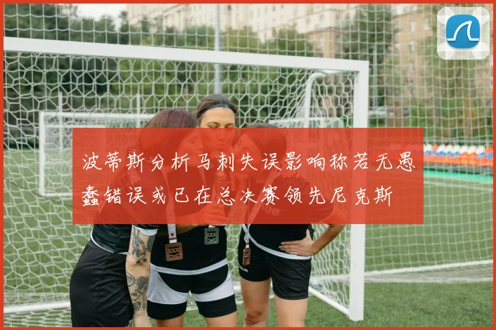 波蒂斯分析马刺失误影响称若无愚蠢错误或已在总决赛领先尼克斯