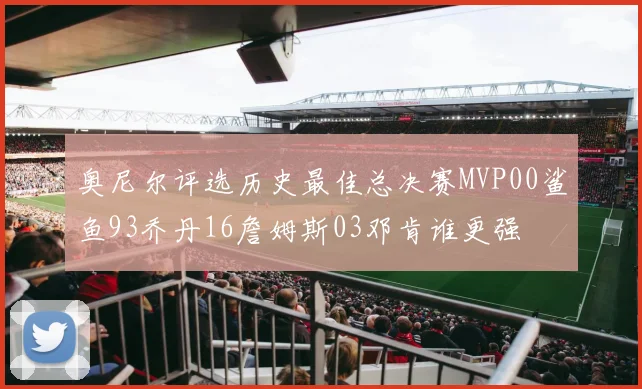 奥尼尔评选历史最佳总决赛MVP00鲨鱼93乔丹16詹姆斯03邓肯谁更强